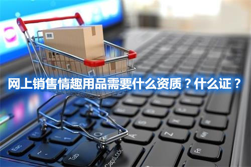 網(wǎng)上銷售情趣用品需要什么資質(zhì)？什么證？