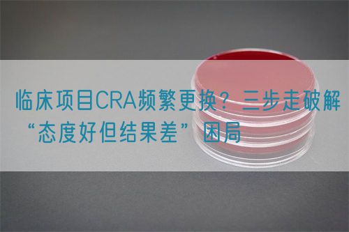 臨床項目CRA頻繁更換？三步走破解“態(tài)度好但結果差”困局(圖1)