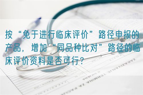 按“免于進行臨床評價”路徑申報的產(chǎn)品，增加“同品種比對”路徑的臨床評價資料是否可行？(圖1)