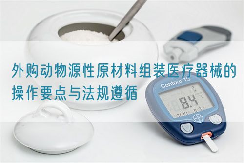 外購動物源性原材料組裝醫(yī)療器械的操作要點與法規(guī)遵循
