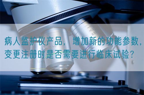 病人監(jiān)護(hù)儀產(chǎn)品，增加新的功能參數(shù)，變更注冊時是否需要進(jìn)行臨床試驗？(圖1)