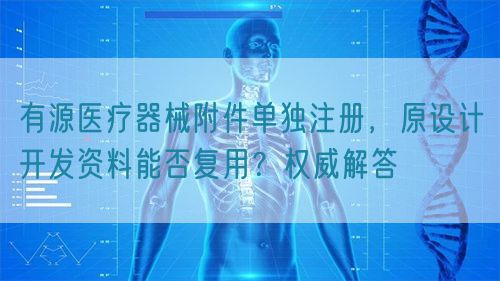 有源醫(yī)療器械附件單獨(dú)注冊(cè)，原設(shè)計(jì)開發(fā)資料能否復(fù)用？權(quán)威解答(圖1)