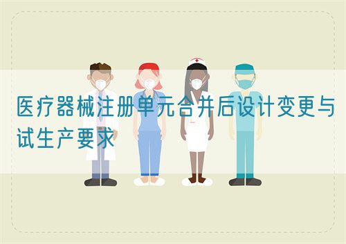 醫(yī)療器械注冊單元合并后設(shè)計(jì)變更與試生產(chǎn)要求(圖1)