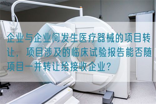 企業(yè)與企業(yè)間發(fā)生醫(yī)療器械的項(xiàng)目轉(zhuǎn)讓，項(xiàng)目涉及的臨床試驗(yàn)報(bào)告能否隨項(xiàng)目一并轉(zhuǎn)讓給接收企業(yè)？(圖1)