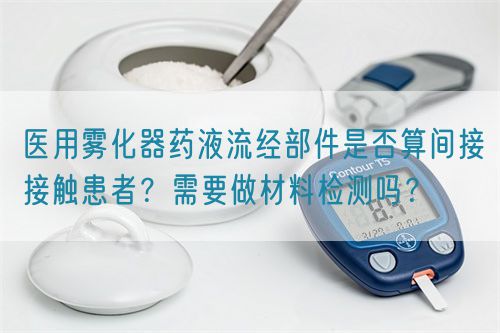 醫(yī)用霧化器藥液流經(jīng)部件是否算間接接觸患者？需要做材料檢測嗎？(圖1)