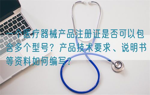 一個(gè)醫(yī)療器械產(chǎn)品注冊證是否可以包含多個(gè)型號(hào)？產(chǎn)品技術(shù)要求、說明書等資料如何編寫？