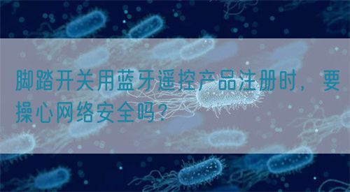 腳踏開關(guān)用藍(lán)牙遙控產(chǎn)品注冊(cè)時(shí)，要操心網(wǎng)絡(luò)安全嗎？