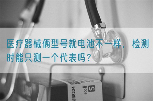 醫(yī)療器械倆型號(hào)就電池不一樣，檢測(cè)時(shí)能只測(cè)一個(gè)代表嗎？