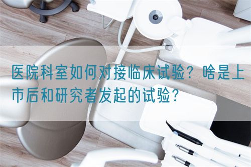 醫(yī)院科室如何對(duì)接臨床試驗(yàn)？啥是上市后和研究者發(fā)起的試驗(yàn)？(圖1)