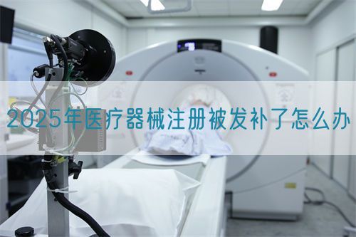 2025年醫(yī)療器械注冊被發(fā)補(bǔ)了怎么辦?(圖1)