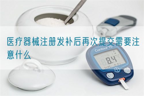 醫(yī)療器械注冊(cè)發(fā)補(bǔ)后再次提交需要注意什么(圖1)