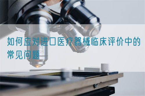 如何應(yīng)對進(jìn)口醫(yī)療器械臨床評價(jià)中的常見問題(圖1)