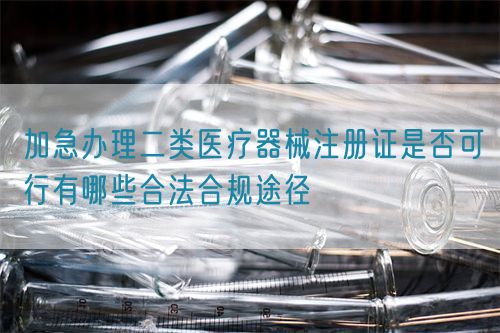 加急辦理二類醫(yī)療器械注冊(cè)證是否可行有哪些合法合規(guī)途徑(圖1)